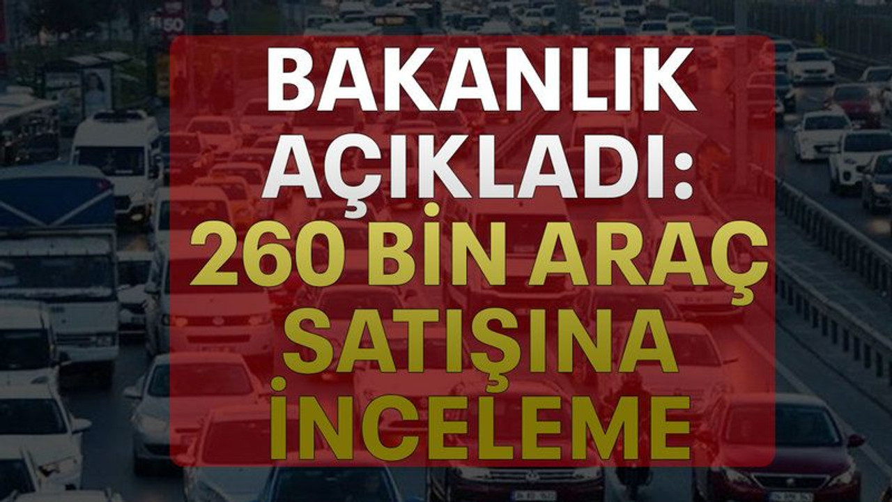 Bakanlık açıkladı: 260 bin araç satışına inceleme